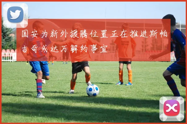 国安为新外援腾位置正在推进斯帕吉奇或达万解约事宜