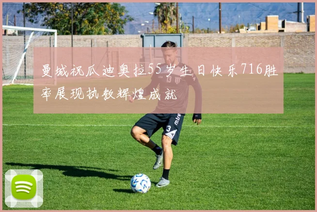 曼城祝瓜迪奥拉55岁生日快乐716胜率展现执教辉煌成就