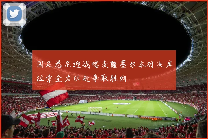 国足悉尼迎战喀麦隆墨尔本对决库拉索全力以赴争取胜利