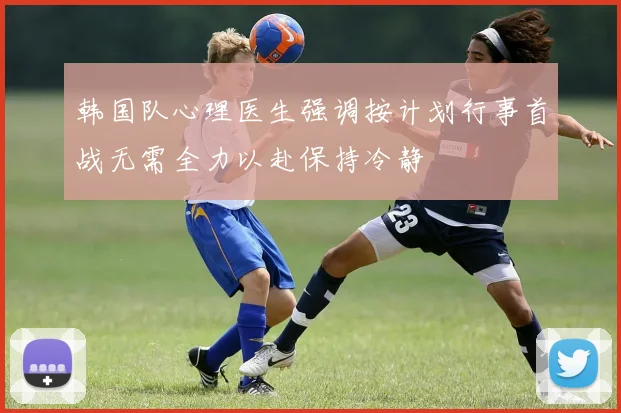韩国队心理医生强调按计划行事首战无需全力以赴保持冷静