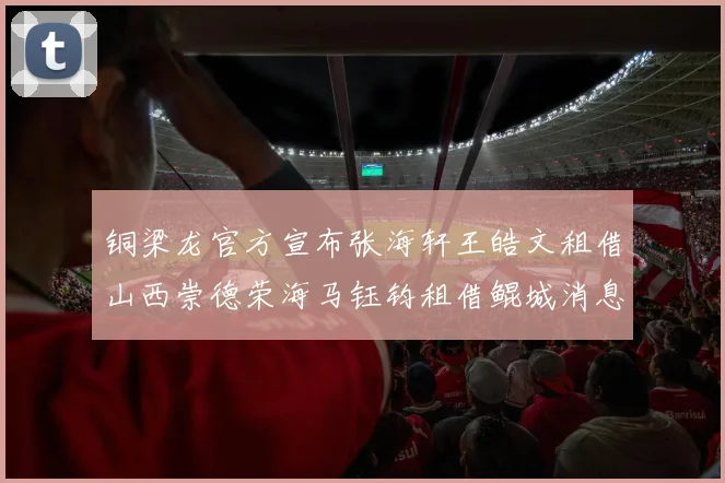 铜梁龙官方宣布张海轩王皓文租借山西崇德荣海马钰钧租借鲲城消息