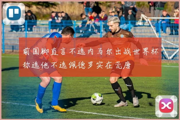 前国脚直言不选内马尔出战世界杯称选他不选佩德罗实在荒唐