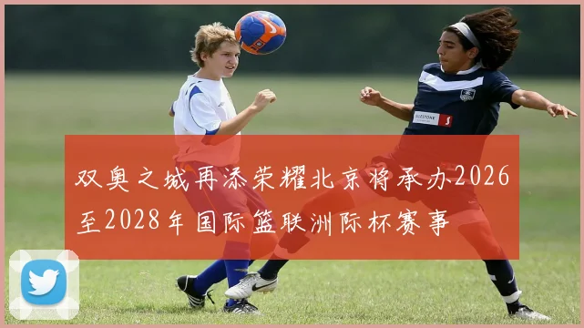双奥之城再添荣耀北京将承办2026至2028年国际篮联洲际杯赛事