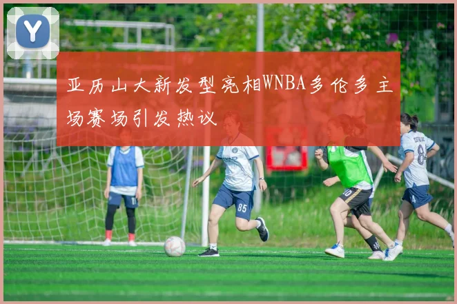 亚历山大新发型亮相WNBA多伦多主场赛场引发热议