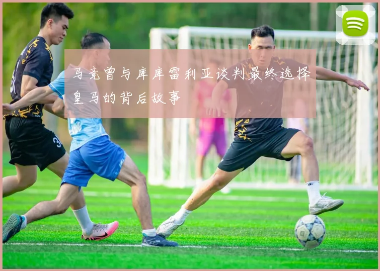 马竞曾与库库雷利亚谈判最终选择皇马的背后故事