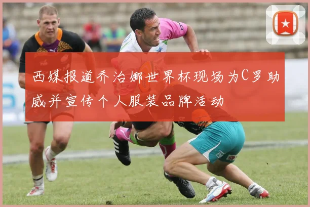 西媒报道乔治娜世界杯现场为C罗助威并宣传个人服装品牌活动