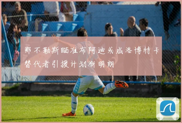 那不勒斯瞄准布阿迪或成洛博特卡替代者引援计划渐明朗