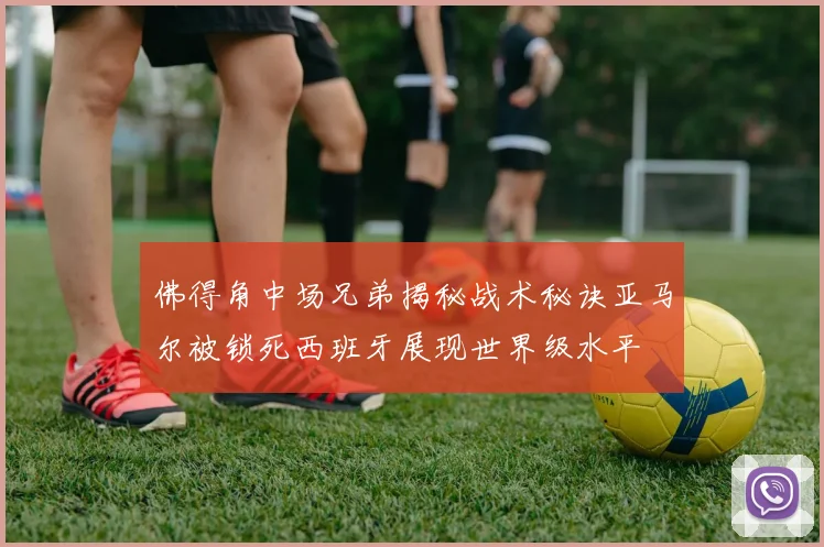 佛得角中场兄弟揭秘战术秘诀亚马尔被锁死西班牙展现世界级水平