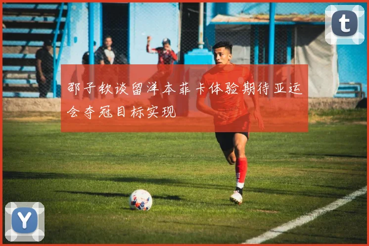 邵子钦谈留洋本菲卡体验期待亚运会夺冠目标实现