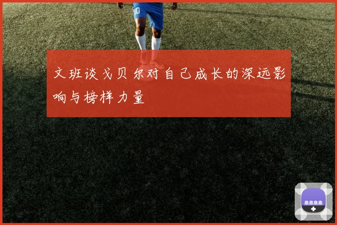 文班谈戈贝尔对自己成长的深远影响与榜样力量