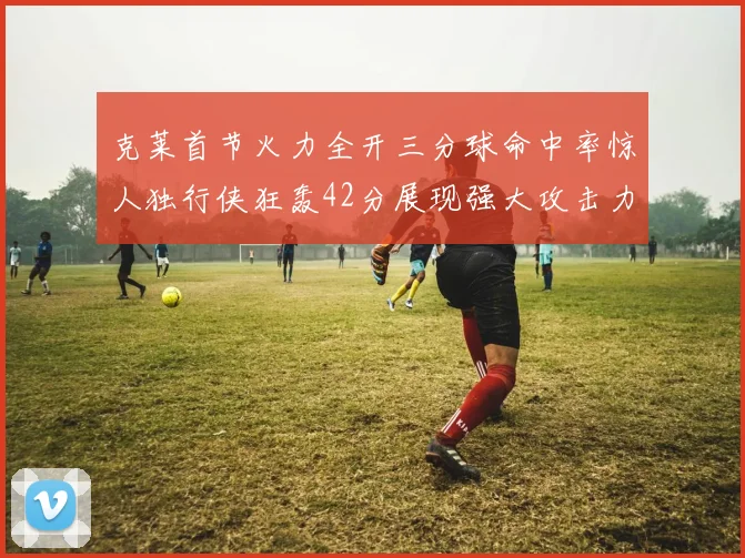 克莱首节火力全开三分球命中率惊人独行侠狂轰42分展现强大攻击力