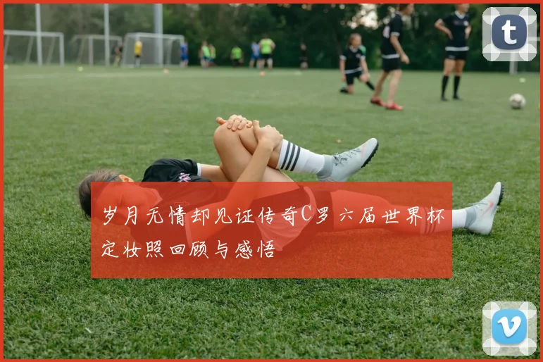 岁月无情却见证传奇C罗六届世界杯定妆照回顾与感悟