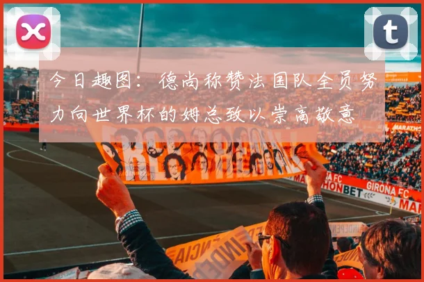 今日趣图：德尚称赞法国队全员努力向世界杯的姆总致以崇高敬意