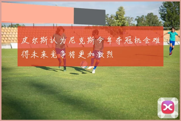 皮尔斯认为尼克斯今年夺冠机会难得未来竞争将更加激烈