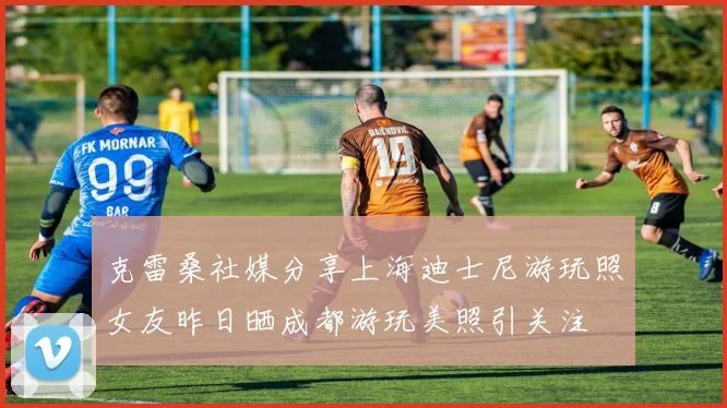 克雷桑社媒分享上海迪士尼游玩照女友昨日晒成都游玩美照引关注