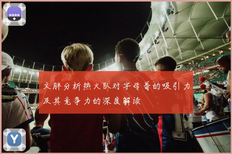 文胖分析热火队对字母哥的吸引力及其竞争力的深度解读