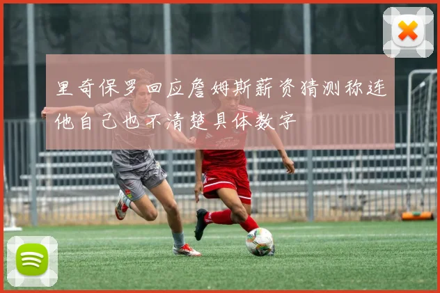 里奇保罗回应詹姆斯薪资猜测称连他自己也不清楚具体数字