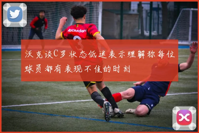沃克谈C罗状态低迷表示理解称每位球员都有表现不佳的时刻