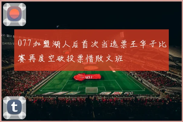 077加盟湖人后首次当选票王华子比赛再度空砍投票惜败文班