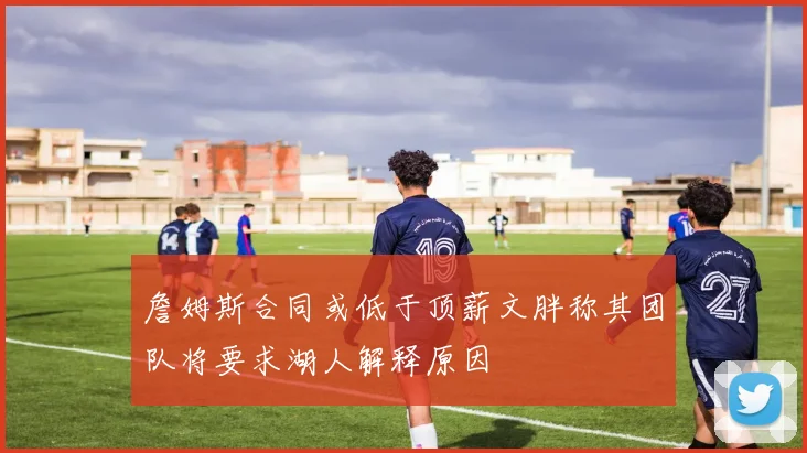 詹姆斯合同或低于顶薪文胖称其团队将要求湖人解释原因