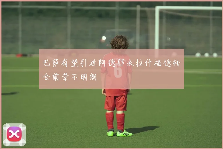 巴萨有望引进阿德耶米拉什福德转会前景不明朗