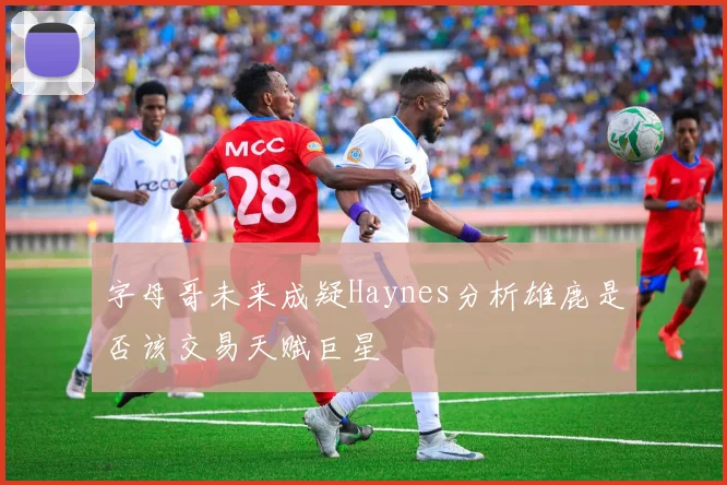 字母哥未来成疑Haynes分析雄鹿是否该交易天赋巨星