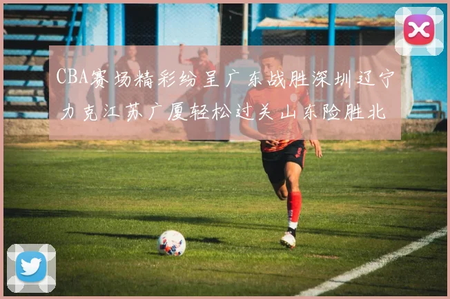 CBA赛场精彩纷呈广东战胜深圳辽宁力克江苏广厦轻松过关山东险胜北京