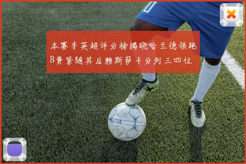 本赛季英超评分榜揭晓哈兰德领跑B费紧随其后赖斯萨卡分列三四位